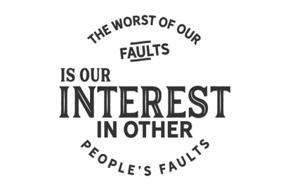 The Worst of our faults is our interest in other peoples Faults.