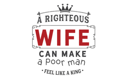 A righteous wife can make a poor man feel like a king.