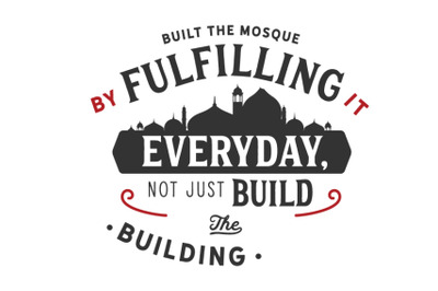 built the mosque by fulfilling it everyday, not just build the buildin